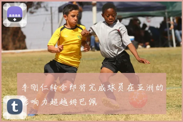 李刚仁转会即将完成球员在亚洲的影响力超越姆巴佩