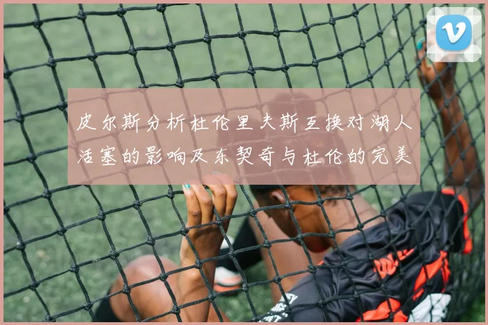 皮尔斯分析杜伦里夫斯互换对湖人活塞的影响及东契奇与杜伦的完美搭配