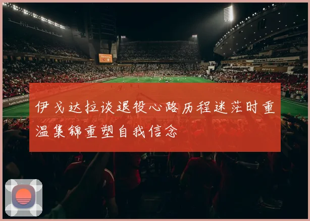 伊戈达拉谈退役心路历程迷茫时重温集锦重塑自我信念