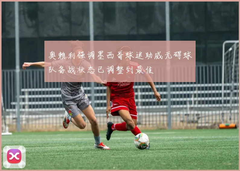 奥赖利强调墨西哥球迷助威无碍球队备战状态已调整到最佳