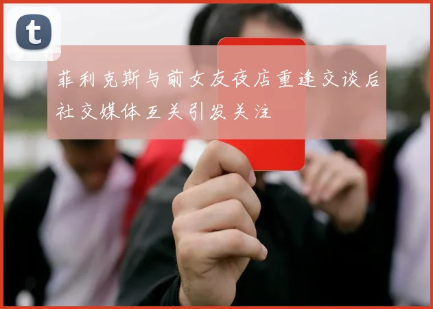 菲利克斯与前女友夜店重逢交谈后社交媒体互关引发关注