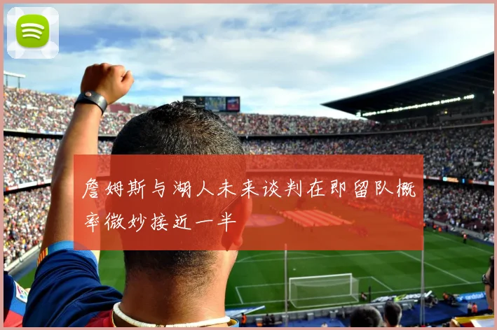 詹姆斯与湖人未来谈判在即留队概率微妙接近一半
