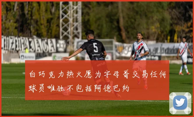 白巧克力热火愿为字母哥交易任何球员唯独不包括阿德巴约