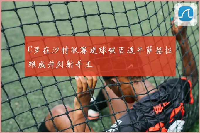 C罗在沙特联赛进球破百追平萨赫拉维成并列射手王