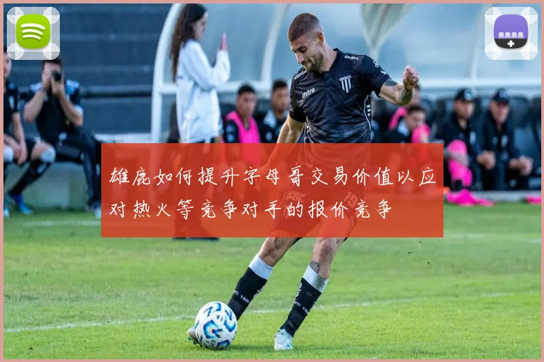 雄鹿如何提升字母哥交易价值以应对热火等竞争对手的报价竞争