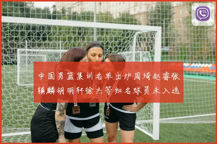 中国男篮集训名单出炉周琦赵睿张镇麟胡明轩徐杰等知名球员未入选