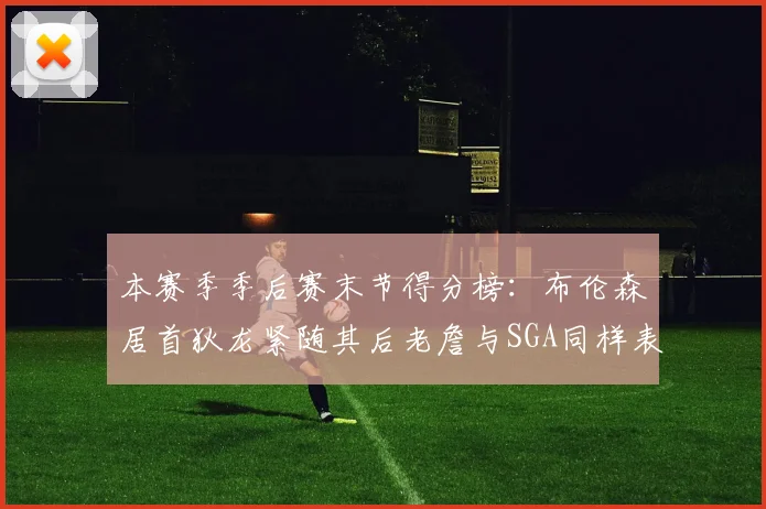 本赛季季后赛末节得分榜：布伦森居首狄龙紧随其后老詹与SGA同样表现出色