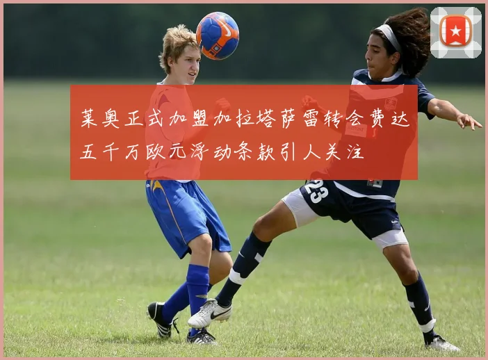 莱奥正式加盟加拉塔萨雷转会费达五千万欧元浮动条款引人关注