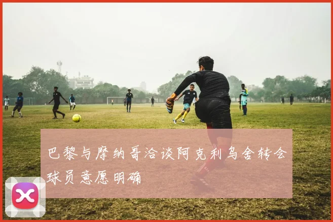 巴黎与摩纳哥洽谈阿克利乌舍转会球员意愿明确