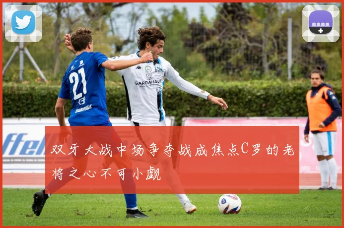 双牙大战中场争夺战成焦点C罗的老将之心不可小觑