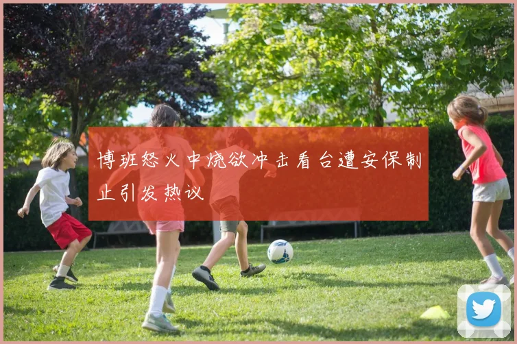 博班怒火中烧欲冲击看台遭安保制止引发热议