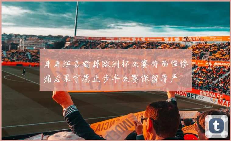 库库坦言输掉欧洲杯决赛将面临惨痛后果宁愿止步半决赛保留尊严