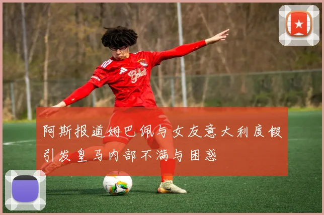 阿斯报道姆巴佩与女友意大利度假引发皇马内部不满与困惑
