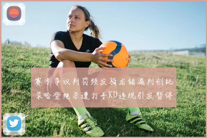 赛季争议判罚频发骑龙错漏判创纪录哈登绝杀遭打手KD违规引发暂停风波
