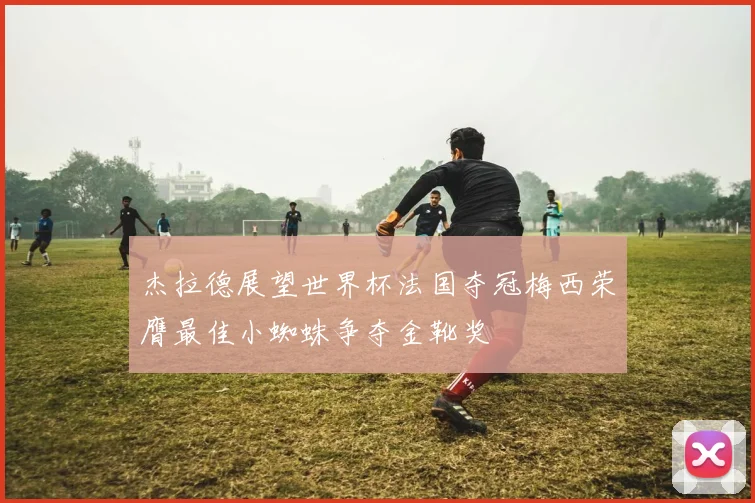 杰拉德展望世界杯法国夺冠梅西荣膺最佳小蜘蛛争夺金靴奖