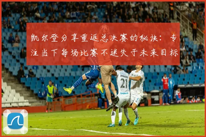 凯尔登分享重返总决赛的秘诀：专注当下每场比赛不迷失于未来目标