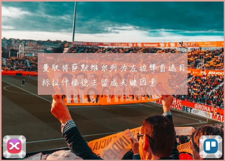 曼联将萨默维尔列为左边锋首选目标拉什福德去留成关键因素