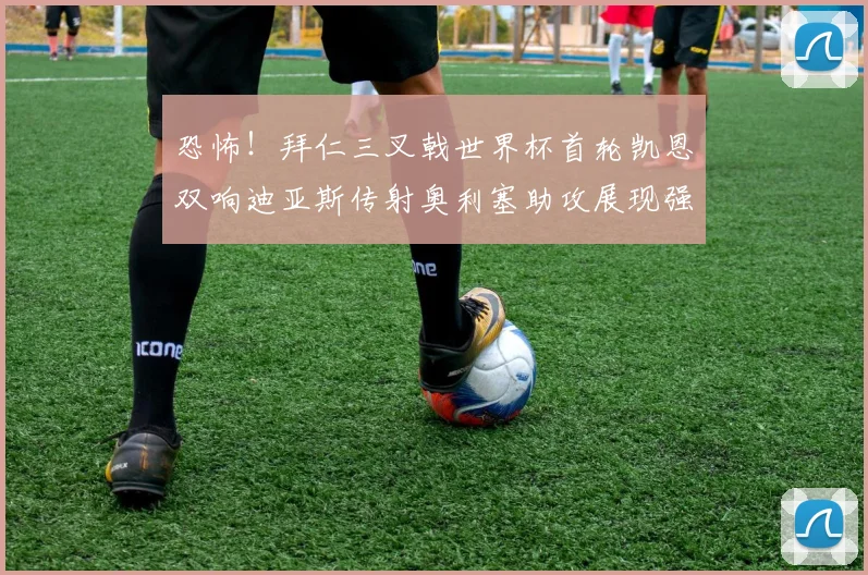 恐怖！拜仁三叉戟世界杯首轮凯恩双响迪亚斯传射奥利塞助攻展现强大实力