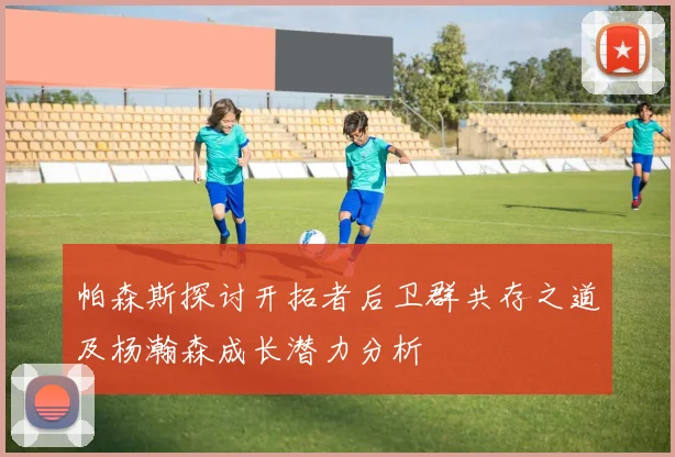 帕森斯探讨开拓者后卫群共存之道及杨瀚森成长潜力分析