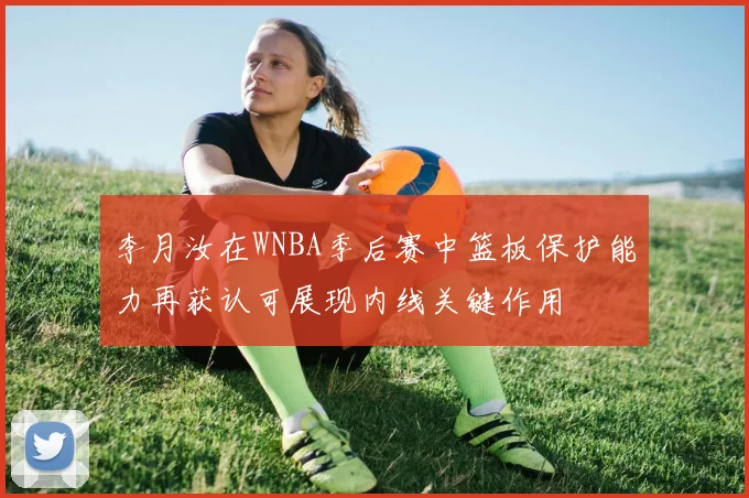 李月汝在WNBA季后赛中篮板保护能力再获认可展现内线关键作用