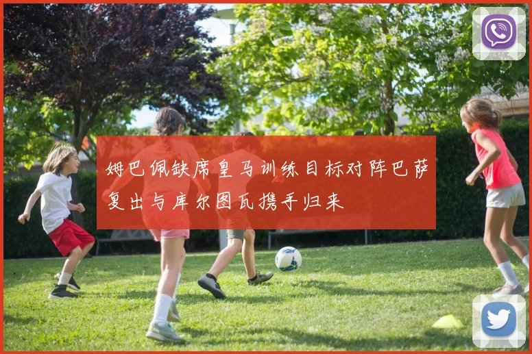 姆巴佩缺席皇马训练目标对阵巴萨复出与库尔图瓦携手归来