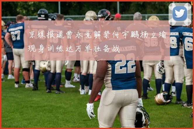 京媒报道曹永竞解禁何宇鹏杨立瑜现身训练达万单独备战